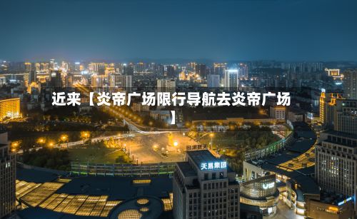 近来【炎帝广场限行导航去炎帝广场】