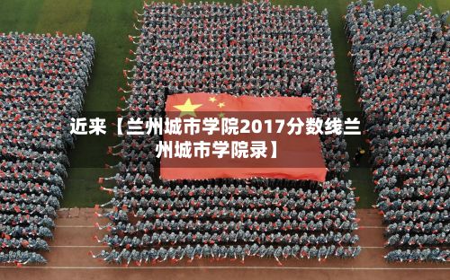 近来【兰州城市学院2017分数线兰州城市学院录】-第2张图片