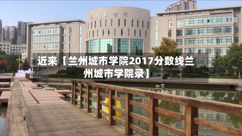 近来【兰州城市学院2017分数线兰州城市学院录】