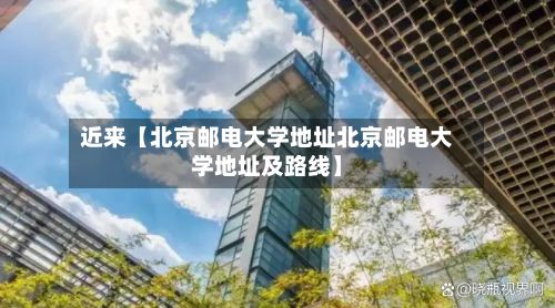 近来【北京邮电大学地址北京邮电大学地址及路线】