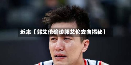 近来【郭艾伦确诊郭艾伦去向揭秘】-第2张图片