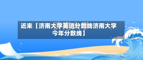 近来【济南大学英语分数线济南大学今年分数线】