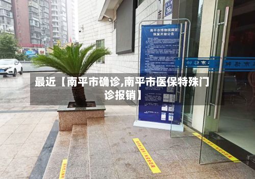 最近【南平市确诊,南平市医保特殊门诊报销】-第3张图片