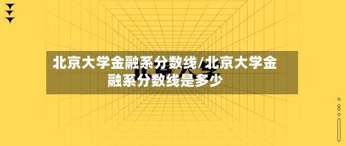 北京大学金融系分数线/北京大学金融系分数线是多少