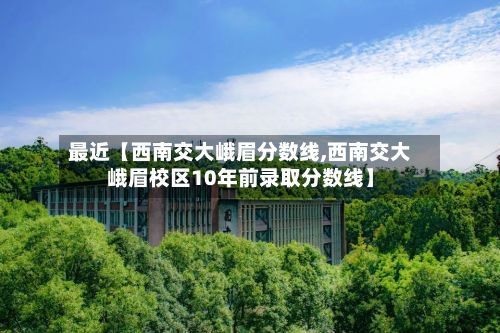 最近【西南交大峨眉分数线,西南交大峨眉校区10年前录取分数线】