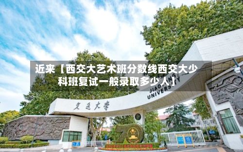 近来【西交大艺术班分数线西交大少科班复试一般录取多少人】