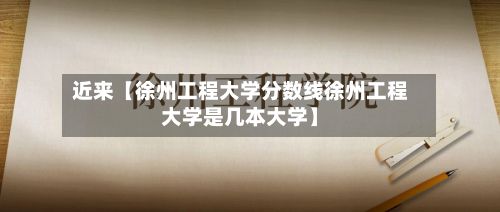 近来【徐州工程大学分数线徐州工程大学是几本大学】-第2张图片