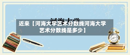 近来【河海大学艺术分数线河海大学艺术分数线是多少】-第2张图片