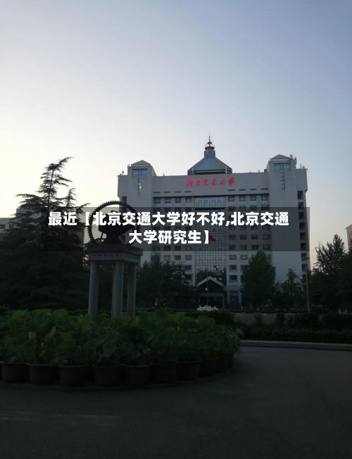 最近【北京交通大学好不好,北京交通大学研究生】