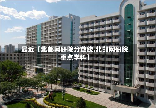 最近【北邮网研院分数线,北邮网研院重点学科】