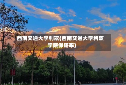 西南交通大学利兹(西南交通大学利兹学院保研率)