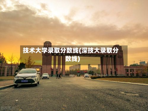技术大学录取分数线(深技大录取分数线)-第2张图片