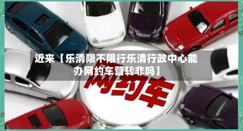 近来【乐清限不限行乐清行政中心能办网约车营转非吗】-第2张图片