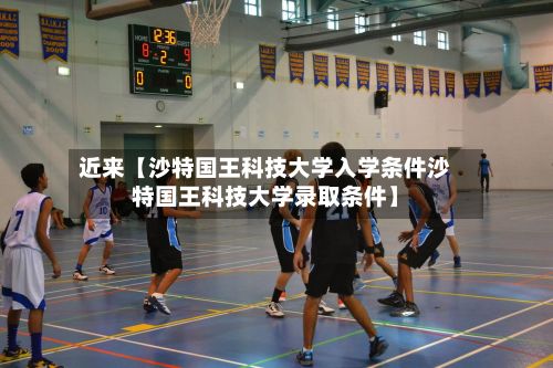 近来【沙特国王科技大学入学条件沙特国王科技大学录取条件】