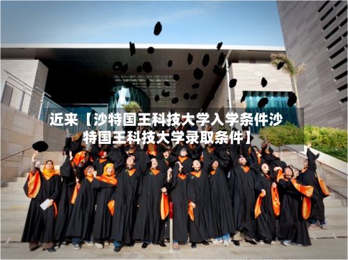 近来【沙特国王科技大学入学条件沙特国王科技大学录取条件】-第2张图片