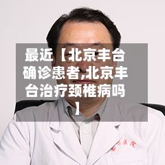 最近【北京丰台确诊患者,北京丰台治疗颈椎病吗】