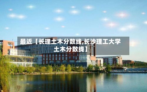 最近【长理土木分数线,长沙理工大学土木分数线】-第3张图片