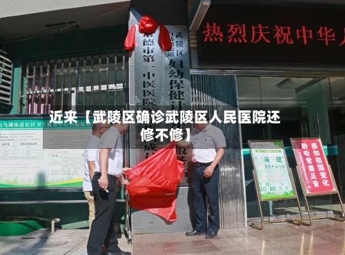 近来【武陵区确诊武陵区人民医院还修不修】