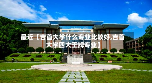 最近【吉首大学什么专业比较好,吉首大学四大王牌专业】-第3张图片