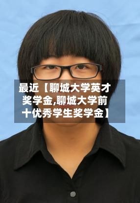 最近【聊城大学英才奖学金,聊城大学前十优秀学生奖学金】-第2张图片