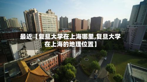 最近【复旦大学在上海哪里,复旦大学在上海的地理位置】