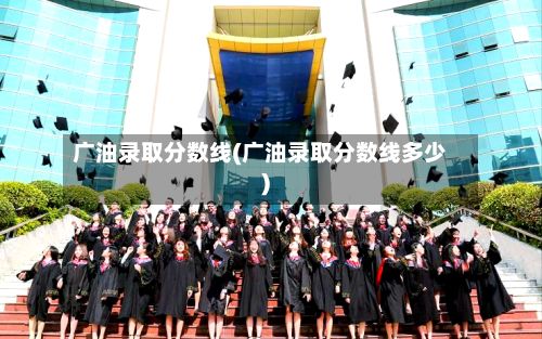 广油录取分数线(广油录取分数线多少)