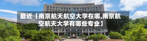 最近【南京航天航空大学在哪,南京航空航天大学有哪些专业】