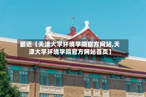 最近【天津大学环境学院官方网站,天津大学环境学院官方网站首页】-第2张图片