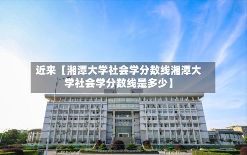 近来【湘潭大学社会学分数线湘潭大学社会学分数线是多少】-第2张图片