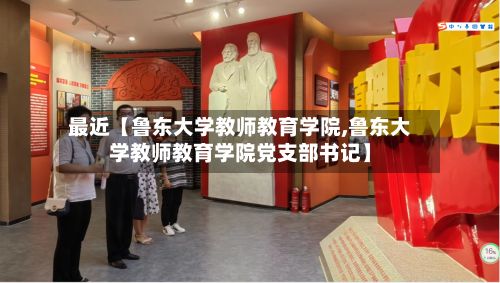 最近【鲁东大学教师教育学院,鲁东大学教师教育学院党支部书记】