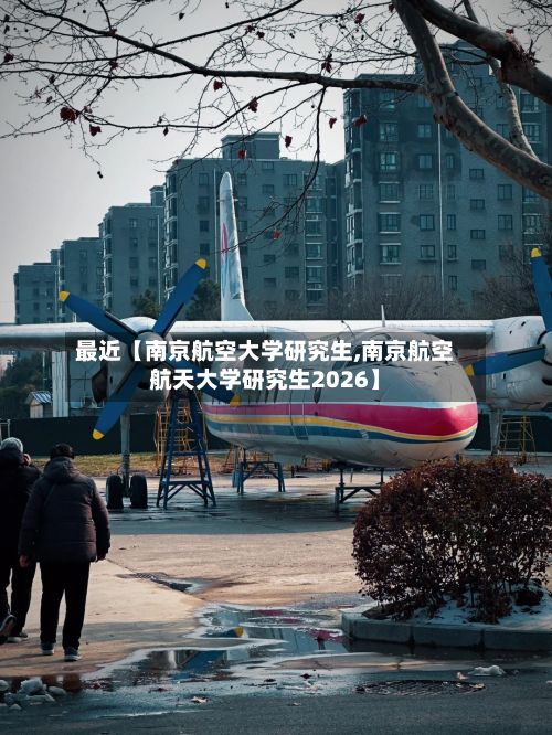 最近【南京航空大学研究生,南京航空航天大学研究生2026】