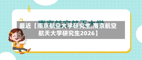 最近【南京航空大学研究生,南京航空航天大学研究生2026】-第3张图片