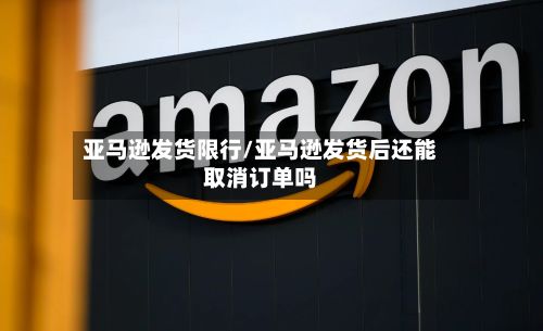 亚马逊发货限行/亚马逊发货后还能取消订单吗
