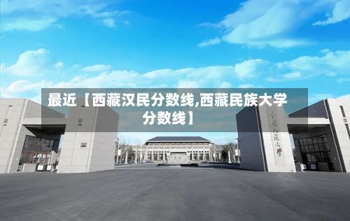 最近【西藏汉民分数线,西藏民族大学分数线】