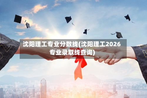 沈阳理工专业分数线(沈阳理工2026专业录取线查询)