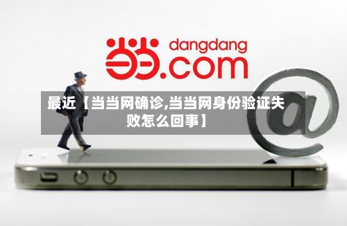 最近【当当网确诊,当当网身份验证失败怎么回事】-第2张图片