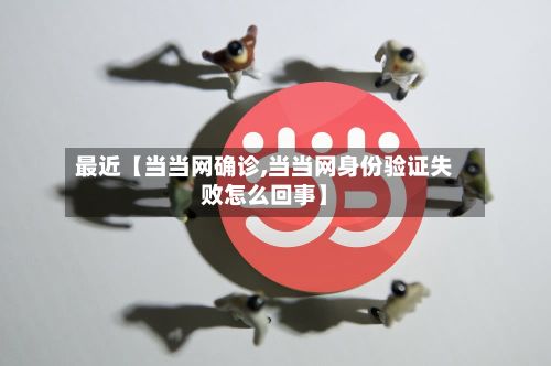 最近【当当网确诊,当当网身份验证失败怎么回事】