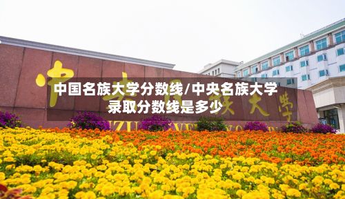 中国名族大学分数线/中央名族大学录取分数线是多少-第2张图片