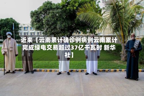 近来【云南累计确诊例病例云南累计完成绿电交易超过37亿千瓦时 新华社】-第1张图片