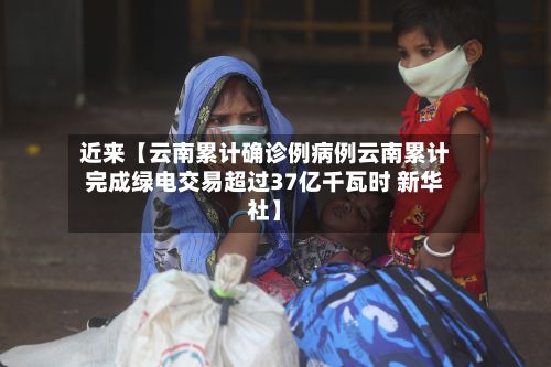 近来【云南累计确诊例病例云南累计完成绿电交易超过37亿千瓦时 新华社】-第2张图片