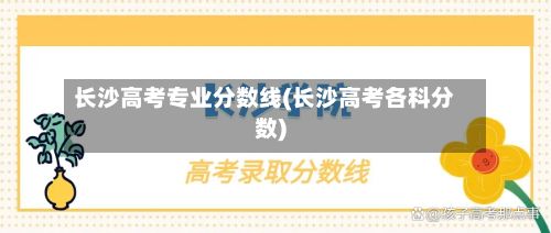 长沙高考专业分数线(长沙高考各科分数)