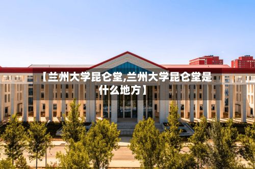 【兰州大学昆仑堂,兰州大学昆仑堂是什么地方】-第2张图片