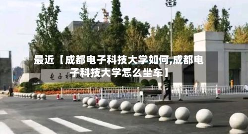 最近【成都电子科技大学如何,成都电子科技大学怎么坐车】
