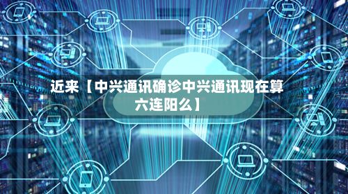 近来【中兴通讯确诊中兴通讯现在算六连阳么】
