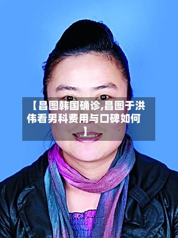 【昌图韩国确诊,昌图于洪伟看男科费用与口碑如何】-第3张图片