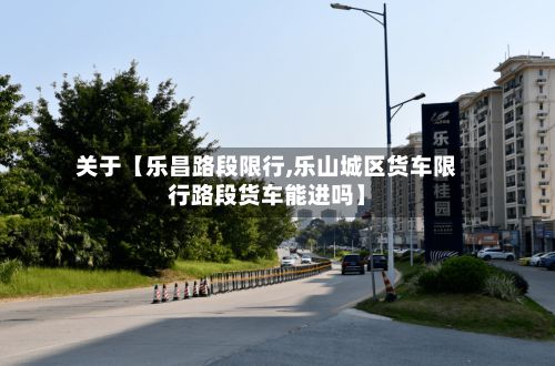 关于【乐昌路段限行,乐山城区货车限行路段货车能进吗】