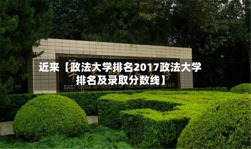 近来【政法大学排名2017政法大学排名及录取分数线】
