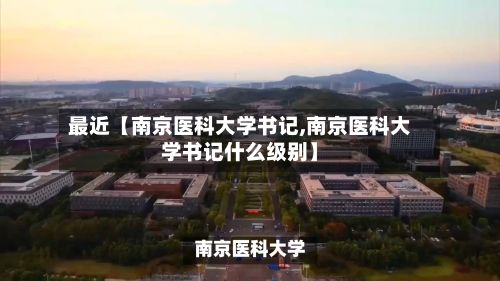 最近【南京医科大学书记,南京医科大学书记什么级别】