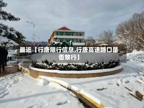 最近【行唐限行信息,行唐高速路口是否放行】