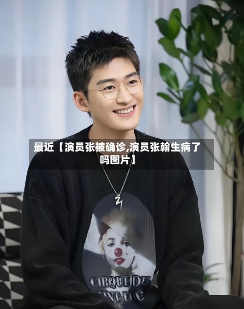 最近【演员张被确诊,演员张翰生病了吗图片】-第2张图片